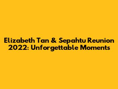Elizabeth Tan & Sepahtu Reunion 2022: Unforgettable Moments