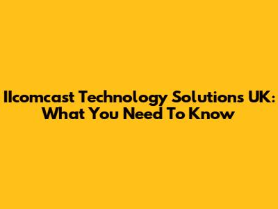 IIcomcast Technology Solutions UK: What You Need To Know